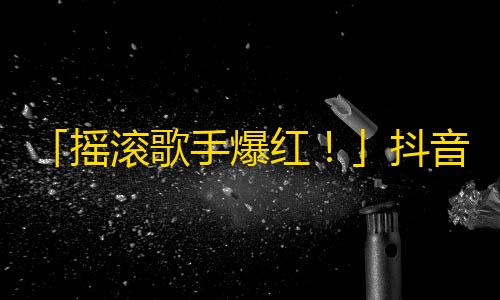 「摇滚歌手爆红！」抖音热传的短视频带你领略「走音」绝技，引爆10万粉丝关注。