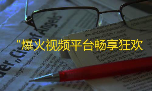 “爆火视频平台畅享狂欢，让你的人气瞬间飙升！”