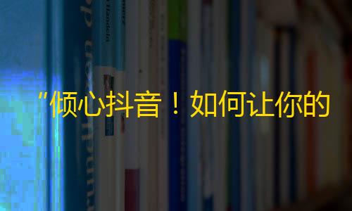 “倾心抖音！如何让你的账号火爆网络？”