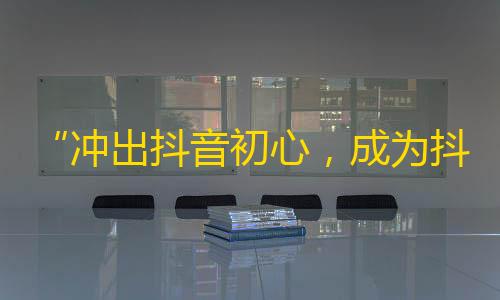 “冲出抖音初心，成为抖音红人”——打造个人品牌得到关注的秘诀