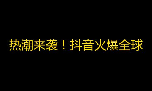 热潮来袭！抖音火爆全球，拓展海外市场！