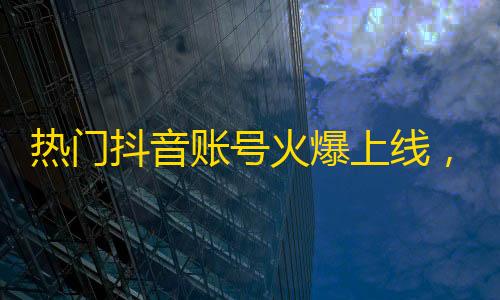 热门抖音账号火爆上线，成千上万网友加关注，看不停的爆火瞬间！