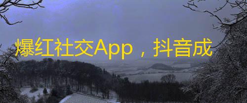 爆红社交App，抖音成为全民刷屏之选