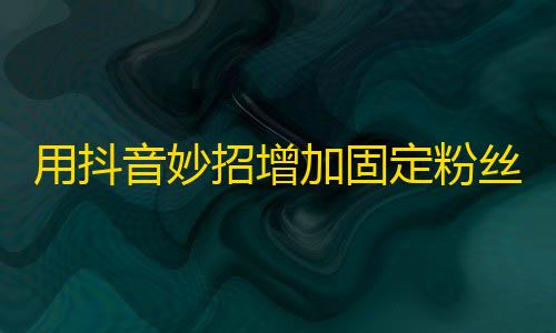 用抖音妙招增加固定粉丝数，这些方法你知道吗？