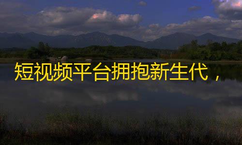 短视频平台拥抱新生代，快手成关注冠军