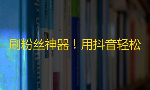 刷粉丝神器！用抖音轻松增加关注，获取更多人气！