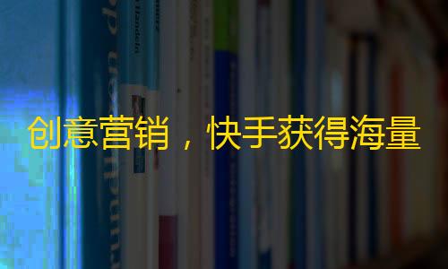 创意营销，快手获得海量粉丝，吸睛有道！