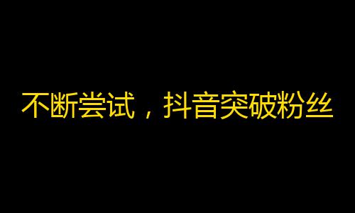 不断尝试，抖音突破粉丝瓶颈！