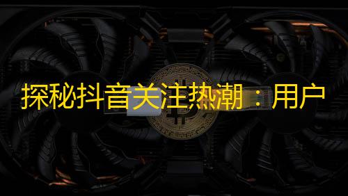 探秘抖音关注热潮：用户观念变化是关键！