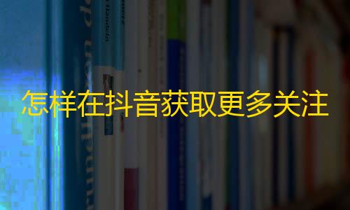 怎样在抖音获取更多关注？