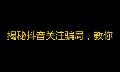 揭秘抖音关注骗局，教你如何避免成为粉丝数的牺牲品！