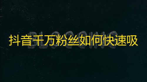 抖音千万粉丝如何快速吸引？抖音大咖们的粉丝增长秘籍大揭秘！