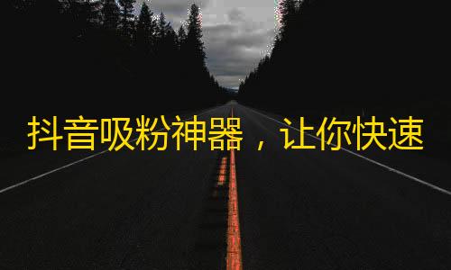 抖音吸粉神器，让你快速获取海量粉丝的方法，不容错过！