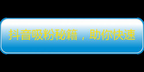 抖音吸粉秘籍，助你快速增加粉丝！