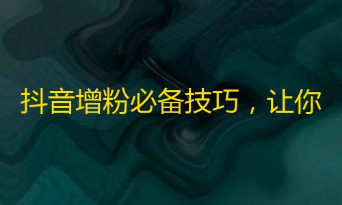 抖音增粉必备技巧，让你轻松走上爆款神阶！