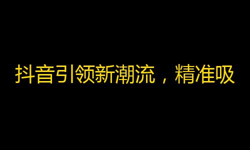 抖音引领新潮流，精准吸粉靠分享。