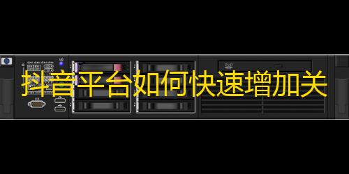 抖音平台如何快速增加关注者？实用技巧分享