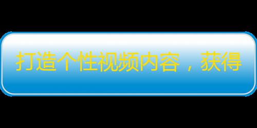 打造个性视频内容，获得大量粉丝关注！