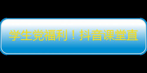 学生党福利！抖音课堂直播，神仙老师在线答疑解惑，助你学业进步！