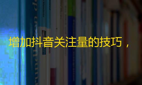 增加抖音关注量的技巧，助你快速打造个人品牌。