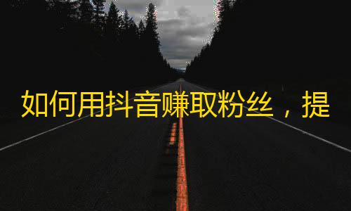 如何用抖音赚取粉丝，提高曝光率？快来了解这些技巧！