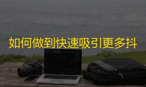 如何做到快速吸引更多抖音粉丝？实用技巧分享，助你成为人气大爆炸！