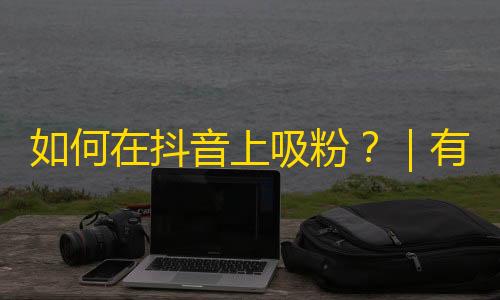 如何在抖音上吸粉？｜有利秘诀分享