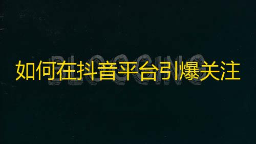 如何在抖音平台引爆关注？一位网络红人揭开成功秘诀！