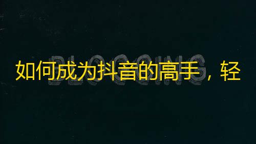 如何成为抖音的高手，轻松获得大量粉丝？