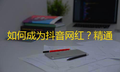 如何成为抖音网红？精通创意、互动和营销，有效吸引粉丝！