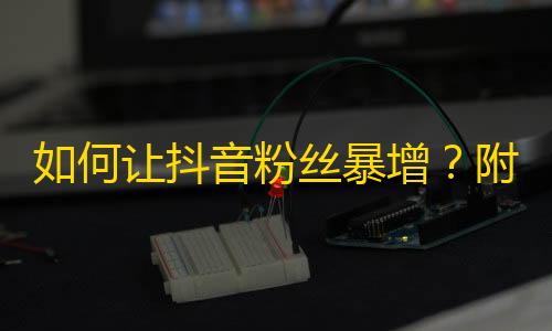 如何让抖音粉丝暴增？附带实用技巧！