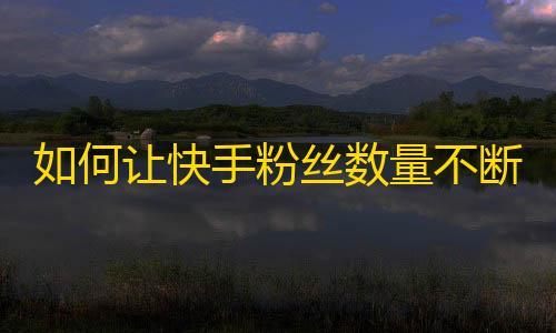 如何让快手粉丝数量不断增长？快速提升快手社交影响力的方法分享！