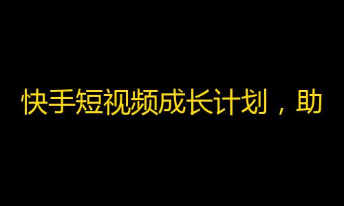 快手短视频成长计划，助你轻松刷出高粉丝！