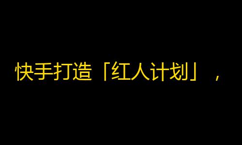 快手打造「红人计划」，助力刷粉丝，让你成为快手明星！