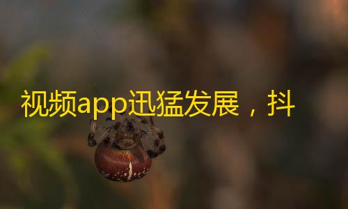 视频app迅猛发展，抖音用户再飙升！